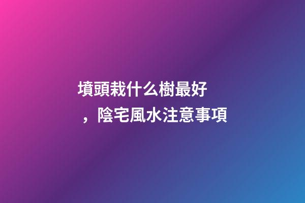 墳頭栽什么樹最好，陰宅風水注意事項